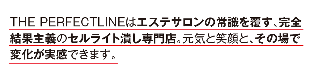 THE PERFECTLINEはエステサロンの常識を覆す、完全結果主義のセルライト潰し専門店。元気と笑顔と、その場で変化が実感できます。