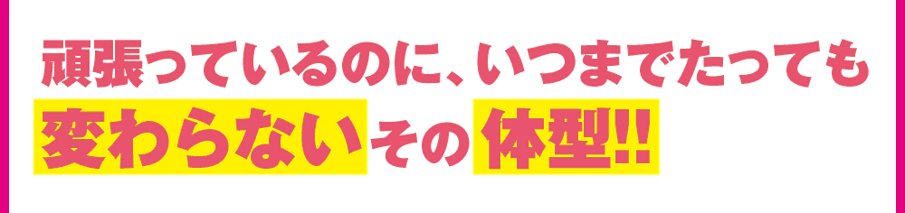 頑張っているのにいつまでたっても変わらないその体型!!