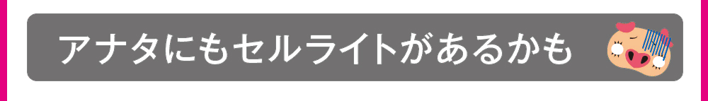 アナタにもセルライトがあるかも