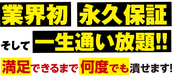 業界初 永久保証 そして一生通い放題!! 満足できるまで何度でも潰せます